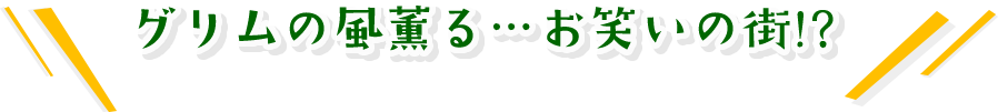 グリムの風薫る…　お笑いの街！？